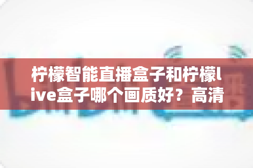 柠檬智能直播盒子和柠檬live盒子哪个画质好？高清画质深度对比评测与选购全指南