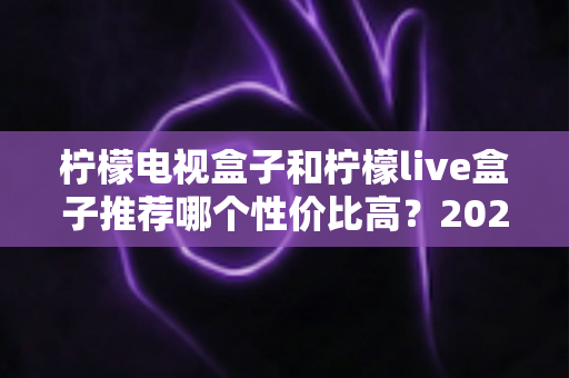 柠檬电视盒子和柠檬live盒子推荐哪个性价比高?2025年最全选购对比指南 柠檬电视盒子和柠檬live盒子推荐哪个性价比高?2025年最全选购对比指南
