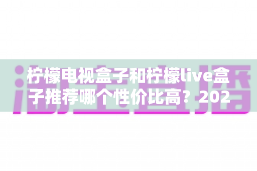 柠檬电视盒子和柠檬live盒子推荐哪个性价比高?2025年最全选购对比指南 柠檬电视盒子和柠檬live盒子推荐哪个性价比高?2025年最全选购对比指南