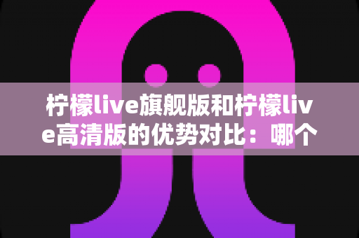 柠檬live旗舰版和柠檬live高清版的优势对比:哪个版本更值得选择?全方位深度解析与选购指南 柠檬live旗舰版和柠檬live高清版的优势对比:哪个版本更值得选择?全方位深度解析与选购指南