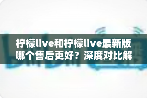 柠檬live和柠檬live最新版哪个售后更好?深度对比解析,助你选对版本享受更优售后体验 柠檬live和柠檬live最新版哪个售后更好?深度对比解析,助你选对版本享受更优售后体验