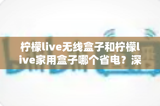 柠檬live无线盒子和柠檬live家用盒子哪个省电？深度功耗对比与选购全攻略