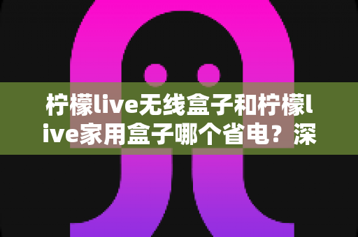 柠檬live无线盒子和柠檬live家用盒子哪个省电？深度功耗对比与选购全攻略
