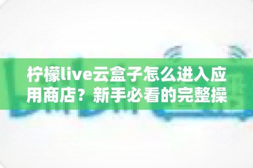 柠檬live云盒子怎么进入应用商店?新手必看的完整操作指南与实用技巧分享 柠檬live云盒子怎么进入应用商店?新手必看的完整操作指南与实用技巧分享