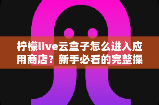 柠檬live云盒子怎么进入应用商店?新手必看的完整操作指南与实用技巧分享 柠檬live云盒子怎么进入应用商店?新手必看的完整操作指南与实用技巧分享