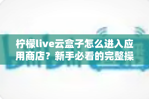 柠檬live云盒子怎么进入应用商店?新手必看的完整操作指南与实用技巧分享 柠檬live云盒子怎么进入应用商店?新手必看的完整操作指南与实用技巧分享