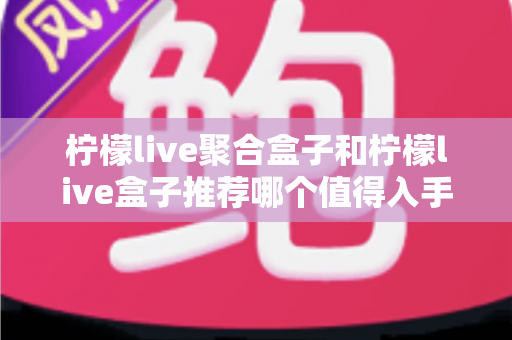 柠檬live聚合盒子和柠檬live盒子推荐哪个值得入手？一文看懂差异、性能与选购避坑指南