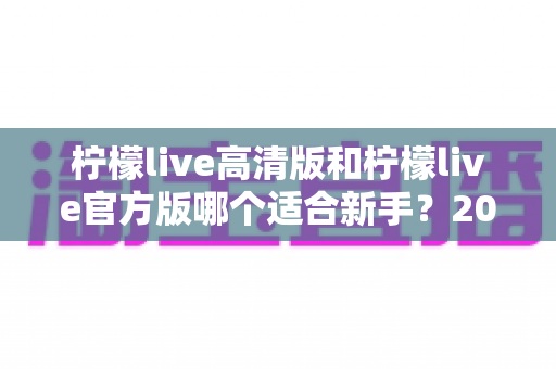 柠檬live高清版和柠檬live官方版哪个适合新手?2025最新选版指南与避坑建议 柠檬live高清版和柠檬live官方版哪个适合新手?2025最新选版指南与避坑建议