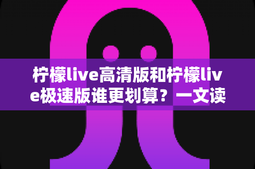 柠檬live高清版和柠檬live极速版谁更划算?一文读懂两大版本的真实差异与选择指南 柠檬live高清版和柠檬live极速版谁更划算?一文读懂两大版本的真实差异与选择指南