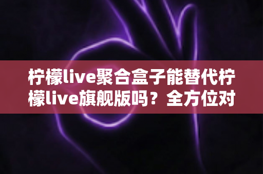 柠檬live聚合盒子能替代柠檬live旗舰版吗?全方位对比分析与选购指南 柠檬live聚合盒子能替代柠檬live旗舰版吗?全方位对比分析与选购指南