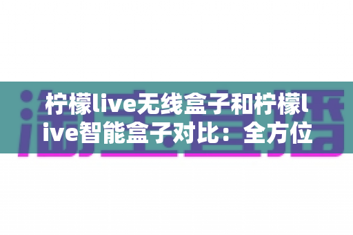 柠檬live无线盒子和柠檬live智能盒子对比：全方位深度评测，帮你选对不选贵！