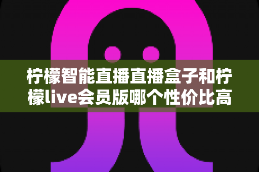 柠檬智能直播直播盒子和柠檬live会员版哪个性价比高？一文读懂两者差异，帮你把钱花在刀刃上