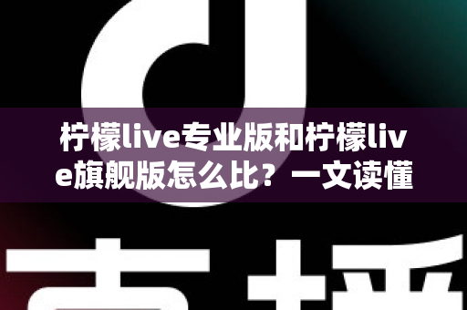柠檬live专业版和柠檬live旗舰版怎么比？一文读懂两大版本的核心差异与选购建议