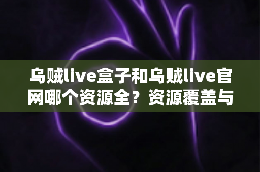 乌贼live盒子和乌贼live官网哪个资源全？资源覆盖与使用体验全方位对比指南
