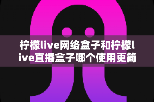 柠檬live网络盒子和柠檬live直播盒子哪个使用更简单?新手必看的全面对比与上手指南 柠檬live网络盒子和柠檬live直播盒子哪个使用更简单?新手必看的全面对比与上手指南