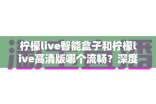 柠檬live智能盒子和柠檬live高清版哪个流畅?深度对比评测帮你选对设备 柠檬live智能盒子和柠檬live高清版哪个流畅?深度对比评测帮你选对设备