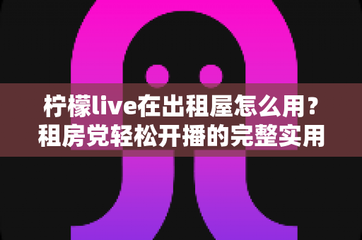 柠檬live在出租屋怎么用？租房党轻松开播的完整实用指南