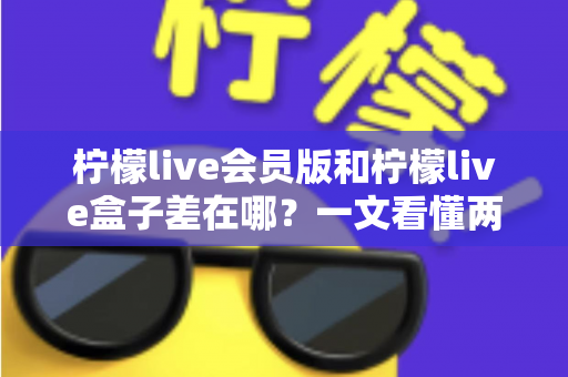 柠檬live会员版和柠檬live盒子差在哪？一文看懂两大版本的功能区别与选择指南