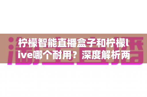 柠檬智能直播盒子和柠檬live哪个耐用?深度解析两款直播工具的耐久度与选购指南 柠檬智能直播盒子和柠檬live哪个耐用?深度解析两款直播工具的耐久度与选购指南