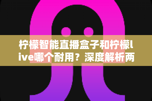柠檬智能直播盒子和柠檬live哪个耐用?深度解析两款直播工具的耐久度与选购指南 柠檬智能直播盒子和柠檬live哪个耐用?深度解析两款直播工具的耐久度与选购指南
