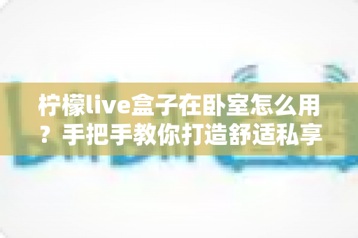 柠檬live盒子在卧室怎么用?手把手教你打造舒适私享影音小天地 柠檬live盒子在卧室怎么用?手把手教你打造舒适私享影音小天地