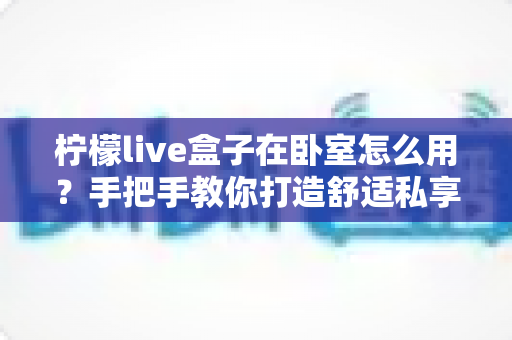 柠檬live盒子在卧室怎么用?手把手教你打造舒适私享影音小天地 柠檬live盒子在卧室怎么用?手把手教你打造舒适私享影音小天地