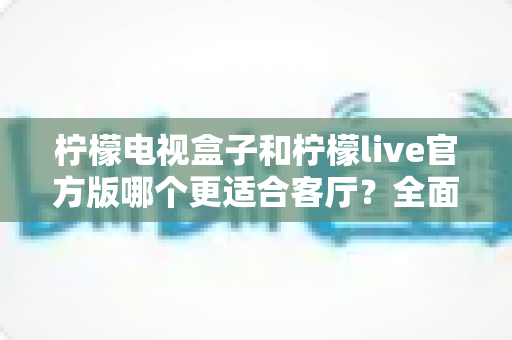 柠檬电视盒子和柠檬live官方版哪个更适合客厅?全面对比帮你找到最佳客厅娱乐方案 柠檬电视盒子和柠檬live官方版哪个更适合客厅?全面对比帮你找到最佳客厅娱乐方案