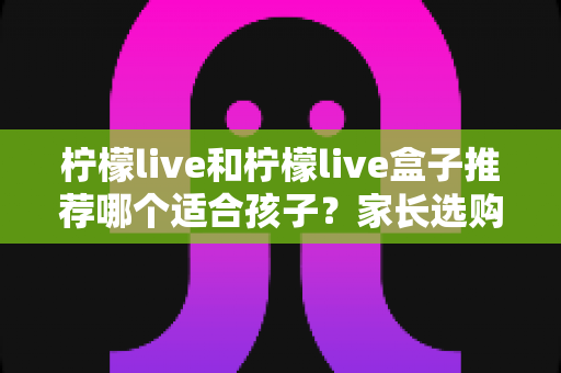 柠檬live和柠檬live盒子推荐哪个适合孩子？家长选购与使用全指南