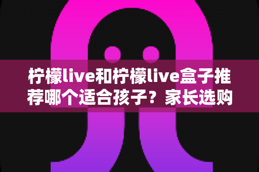 柠檬live和柠檬live盒子推荐哪个适合孩子？家长选购与使用全指南