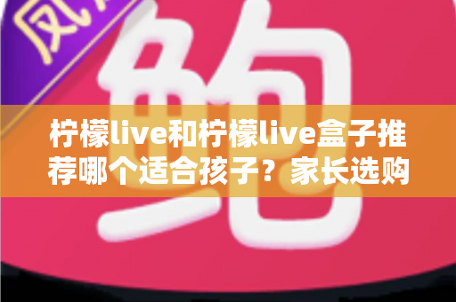 柠檬live和柠檬live盒子推荐哪个适合孩子？家长选购与使用全指南