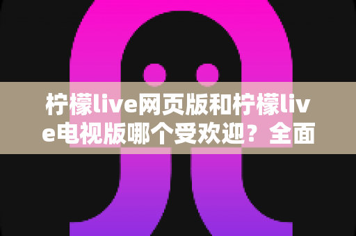 柠檬live网页版和柠檬live电视版哪个受欢迎？全面深度对比解析帮你找到最佳答案