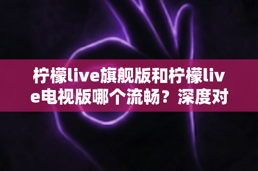 柠檬live旗舰版和柠檬live电视版哪个流畅?深度对比与选择指南 柠檬live旗舰版和柠檬live电视版哪个流畅?深度对比与选择指南