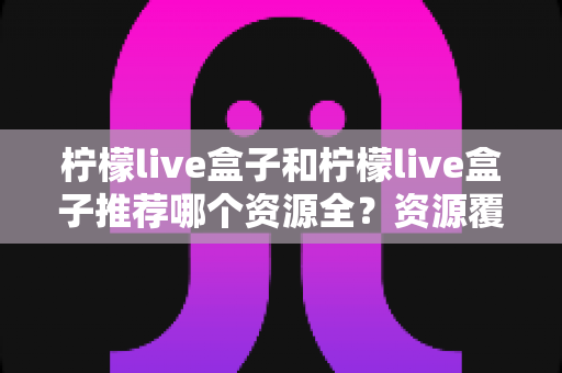 柠檬live盒子和柠檬live盒子推荐哪个资源全?资源覆盖、使用体验全面对比指南 柠檬live盒子和柠檬live盒子推荐哪个资源全?资源覆盖、使用体验全面对比指南