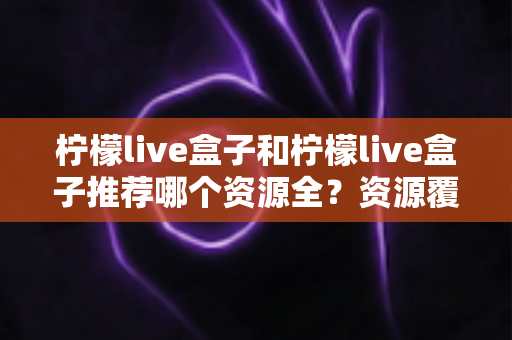 柠檬live盒子和柠檬live盒子推荐哪个资源全?资源覆盖、使用体验全面对比指南 柠檬live盒子和柠檬live盒子推荐哪个资源全?资源覆盖、使用体验全面对比指南