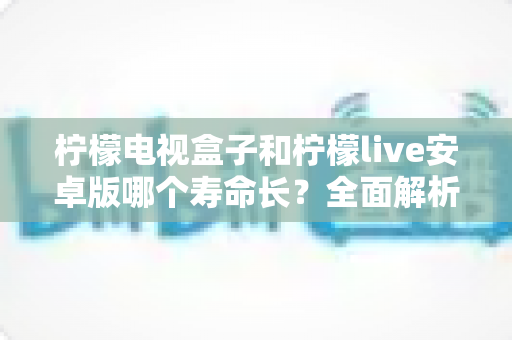 柠檬电视盒子和柠檬live安卓版哪个寿命长?全面解析两种观影方案的使用寿命与保养技巧 柠檬电视盒子和柠檬live安卓版哪个寿命长?全面解析两种观影方案的使用寿命与保养技巧