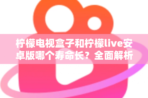 柠檬电视盒子和柠檬live安卓版哪个寿命长？全面解析两种观影方案的使用寿命与保养技巧