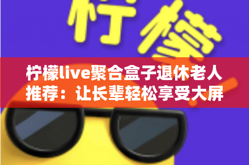 柠檬live聚合盒子退休老人推荐:让长辈轻松享受大屏影音生活的贴心指南 柠檬live聚合盒子退休老人推荐:让长辈轻松享受大屏影音生活的贴心指南