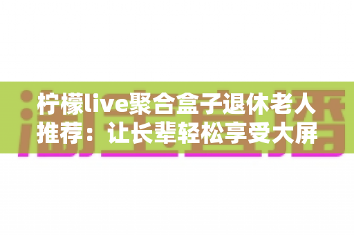 柠檬live聚合盒子退休老人推荐:让长辈轻松享受大屏影音生活的贴心指南 柠檬live聚合盒子退休老人推荐:让长辈轻松享受大屏影音生活的贴心指南