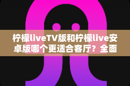 柠檬liveTV版和柠檬live安卓版哪个更适合客厅?全面对比解析助你选出最佳观影方案 柠檬liveTV版和柠檬live安卓版哪个更适合客厅?全面对比解析助你选出最佳观影方案