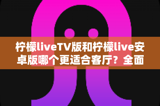 柠檬liveTV版和柠檬live安卓版哪个更适合客厅?全面对比解析助你选出最佳观影方案 柠檬liveTV版和柠檬live安卓版哪个更适合客厅?全面对比解析助你选出最佳观影方案