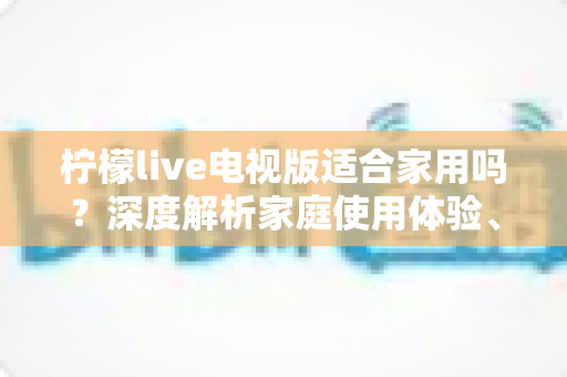 柠檬live电视版适合家用吗？深度解析家庭使用体验、优缺点与实用指南