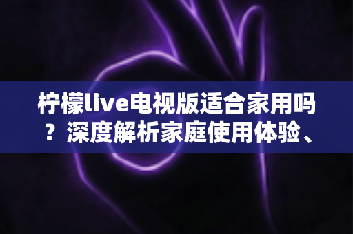 柠檬live电视版适合家用吗？深度解析家庭使用体验、优缺点与实用指南