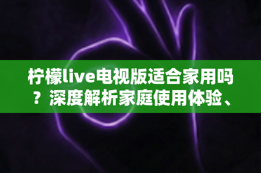柠檬live电视版适合家用吗？深度解析家庭使用体验、优缺点与实用指南
