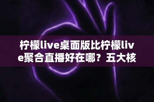 柠檬live桌面版比柠檬live聚合直播好在哪？五大核心优势深度解析，帮你找到最适合的直播观看方式