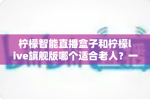 柠檬智能直播盒子和柠檬live旗舰版哪个适合老人?一站式深度对比与选购指南 柠檬智能直播盒子和柠檬live旗舰版哪个适合老人?一站式深度对比与选购指南