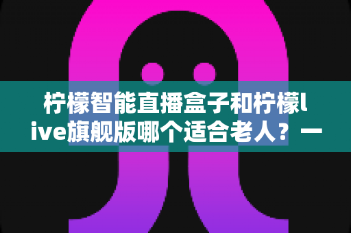 柠檬智能直播盒子和柠檬live旗舰版哪个适合老人?一站式深度对比与选购指南 柠檬智能直播盒子和柠檬live旗舰版哪个适合老人?一站式深度对比与选购指南