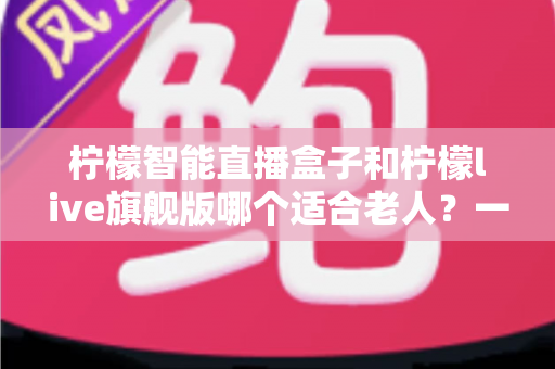 柠檬智能直播盒子和柠檬live旗舰版哪个适合老人?一站式深度对比与选购指南 柠檬智能直播盒子和柠檬live旗舰版哪个适合老人?一站式深度对比与选购指南