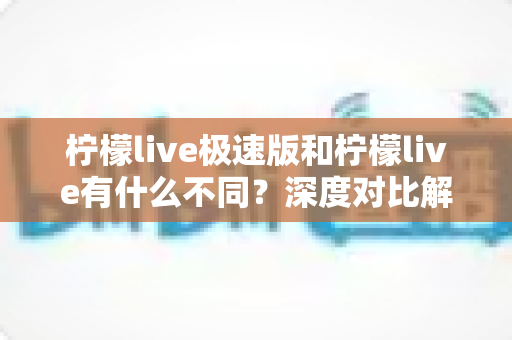 柠檬live极速版和柠檬live有什么不同？深度对比解析，帮你选对最适合自己的直播应用
