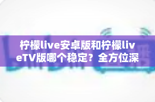 柠檬live安卓版和柠檬liveTV版哪个稳定?全方位深度对比分析与使用指南 柠檬live安卓版和柠檬liveTV版哪个稳定?全方位深度对比分析与使用指南