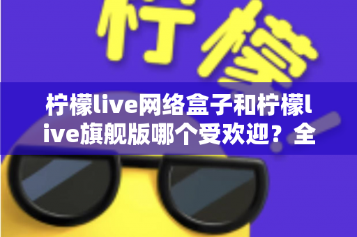 柠檬live网络盒子和柠檬live旗舰版哪个受欢迎？全面对比分析与选购指南